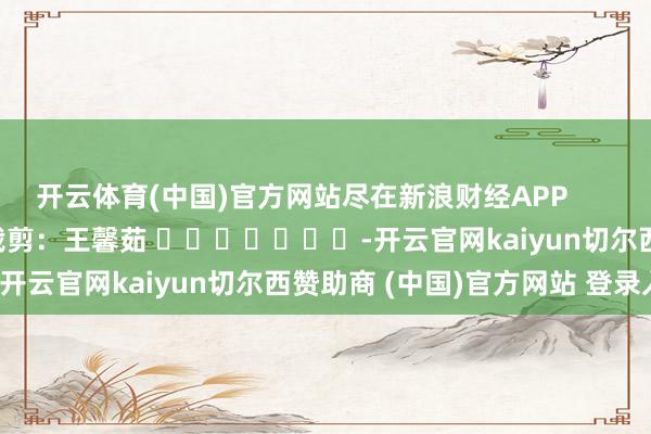 开云体育(中国)官方网站尽在新浪财经APP            						包袱裁剪：王馨茹 							-开云官网kaiyun切尔西赞助商 (中国)官方网站 登录入口
