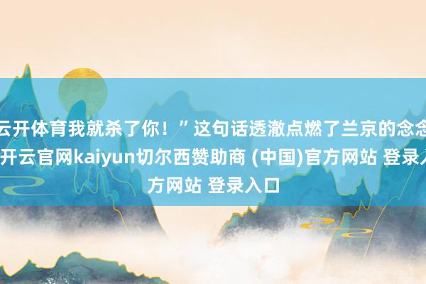 云开体育我就杀了你！”这句话透澈点燃了兰京的念念念-开云官网kaiyun切尔西赞助商 (中国)官方网站 登录入口