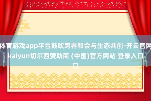 体育游戏app平台鼓吹跨界和会与生态共创-开云官网kaiyun切尔西赞助商 (中国)官方网站 登录入口