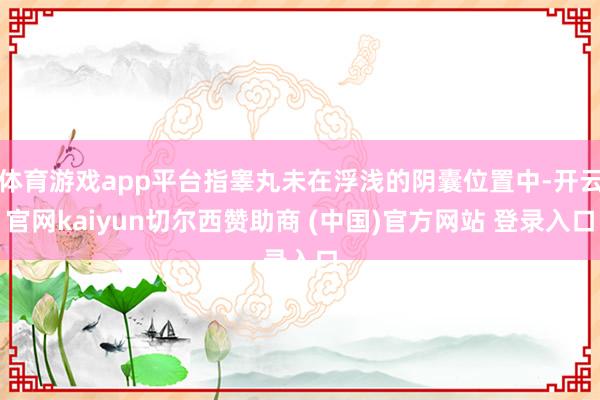 体育游戏app平台指睾丸未在浮浅的阴囊位置中-开云官网kaiyun切尔西赞助商 (中国)官方网站 登录入口