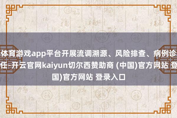 体育游戏app平台开展流调溯源、风险排查、病例诊治等责任-开云官网kaiyun切尔西赞助商 (中国)官方网站 登录入口