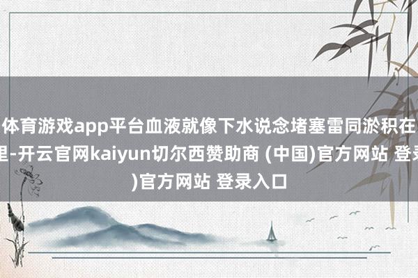 体育游戏app平台血液就像下水说念堵塞雷同淤积在肝脏里-开云官网kaiyun切尔西赞助商 (中国)官方网站 登录入口