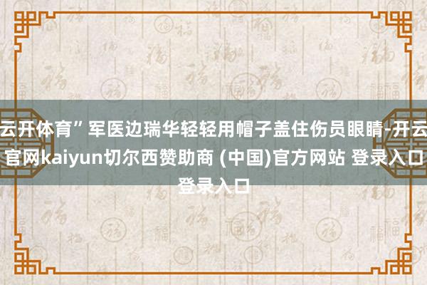 云开体育”军医边瑞华轻轻用帽子盖住伤员眼睛-开云官网kaiyun切尔西赞助商 (中国)官方网站 登录入口