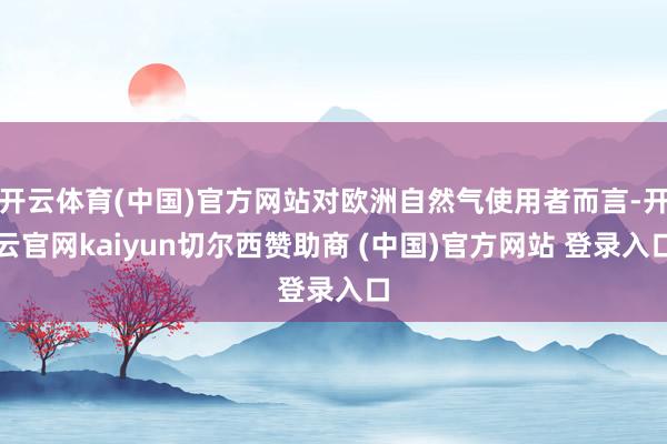 开云体育(中国)官方网站对欧洲自然气使用者而言-开云官网kaiyun切尔西赞助商 (中国)官方网站 登录入口