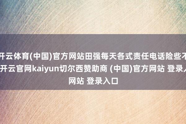 开云体育(中国)官方网站田强每天各式责任电话险些不断-开云官网kaiyun切尔西赞助商 (中国)官方网站 登录入口