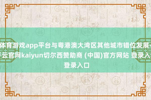 体育游戏app平台与粤港澳大湾区其他城市错位发展-开云官网kaiyun切尔西赞助商 (中国)官方网站 登录入口
