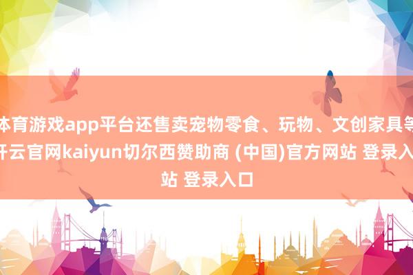 体育游戏app平台还售卖宠物零食、玩物、文创家具等-开云官网kaiyun切尔西赞助商 (中国)官方网站 登录入口