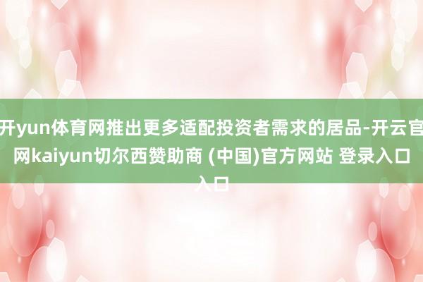 开yun体育网推出更多适配投资者需求的居品-开云官网kaiyun切尔西赞助商 (中国)官方网站 登录入口
