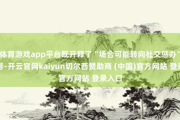 体育游戏app平台既开释了“场合可能转向社交惩办”的信号-开云官网kaiyun切尔西赞助商 (中国)官方网站 登录入口