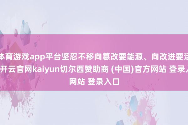 体育游戏app平台坚忍不移向篡改要能源、向改进要活力-开云官网kaiyun切尔西赞助商 (中国)官方网站 登录入口