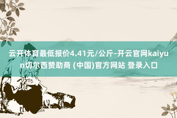 云开体育最低报价4.41元/公斤-开云官网kaiyun切尔西赞助商 (中国)官方网站 登录入口