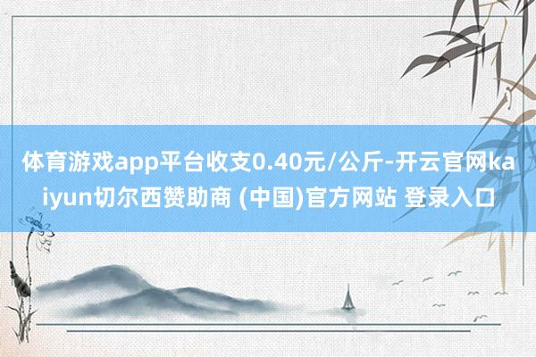 体育游戏app平台收支0.40元/公斤-开云官网kaiyun切尔西赞助商 (中国)官方网站 登录入口