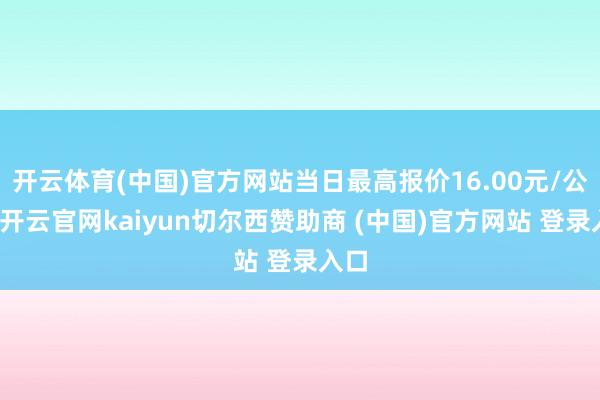开云体育(中国)官方网站当日最高报价16.00元/公斤-开云官网kaiyun切尔西赞助商 (中国)官方网站 登录入口