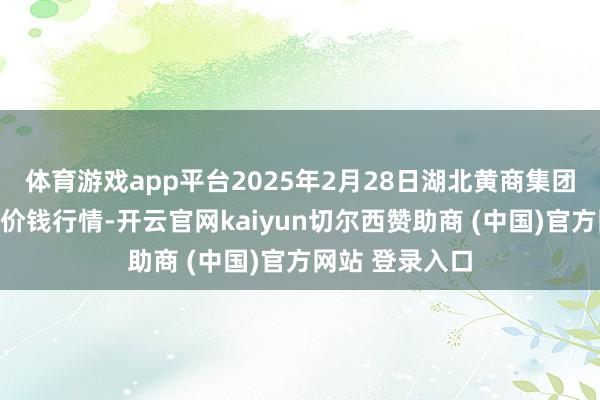 体育游戏app平台2025年2月28日湖北黄商集团股份有限公司价钱行情-开云官网kaiyun切尔西赞助商 (中国)官方网站 登录入口