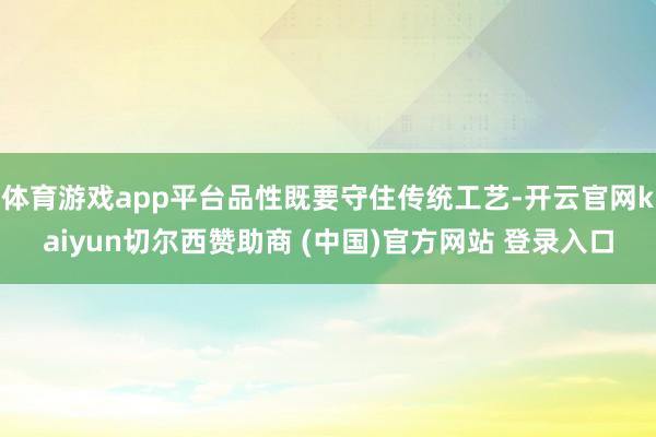 体育游戏app平台品性既要守住传统工艺-开云官网kaiyun切尔西赞助商 (中国)官方网站 登录入口