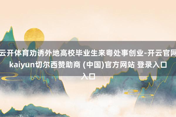 云开体育劝诱外地高校毕业生来粤处事创业-开云官网kaiyun切尔西赞助商 (中国)官方网站 登录入口