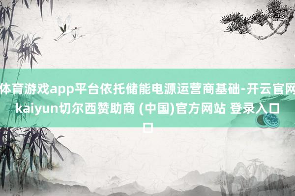 体育游戏app平台依托储能电源运营商基础-开云官网kaiyun切尔西赞助商 (中国)官方网站 登录入口