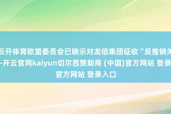 云开体育欧盟委员会已晓示对龙佰集团征收“反推销关税”-开云官网kaiyun切尔西赞助商 (中国)官方网站 登录入口