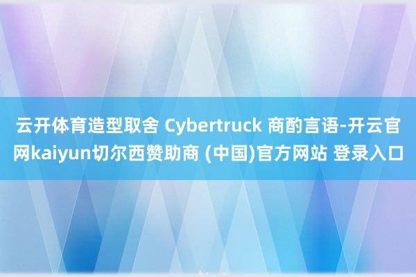 云开体育造型取舍 Cybertruck 商酌言语-开云官网kaiyun切尔西赞助商 (中国)官方网站 登录入口