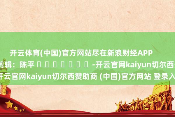 开云体育(中国)官方网站尽在新浪财经APP            						职守剪辑：陈平 							-开云官网kaiyun切尔西赞助商 (中国)官方网站 登录入口
