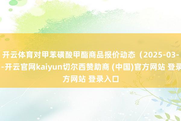 开云体育对甲苯磺酸甲酯商品报价动态（2025-03-30）-开云官网kaiyun切尔西赞助商 (中国)官方网站 登录入口