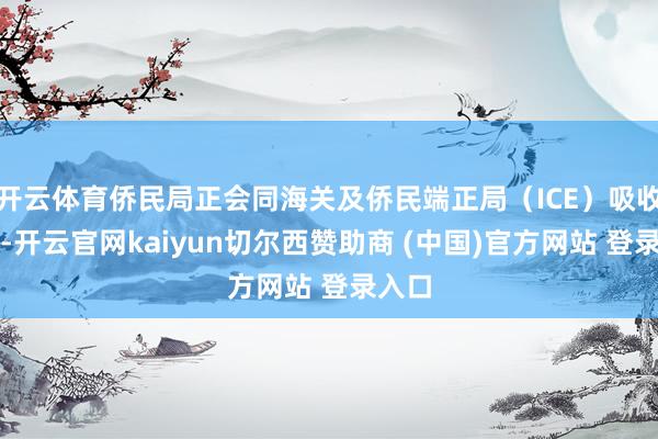 开云体育侨民局正会同海关及侨民端正局（ICE）吸收行为-开云官网kaiyun切尔西赞助商 (中国)官方网站 登录入口