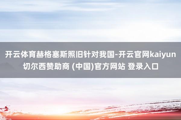 开云体育赫格塞斯照旧针对我国-开云官网kaiyun切尔西赞助商 (中国)官方网站 登录入口