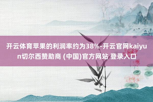 开云体育苹果的利润率约为38%-开云官网kaiyun切尔西赞助商 (中国)官方网站 登录入口