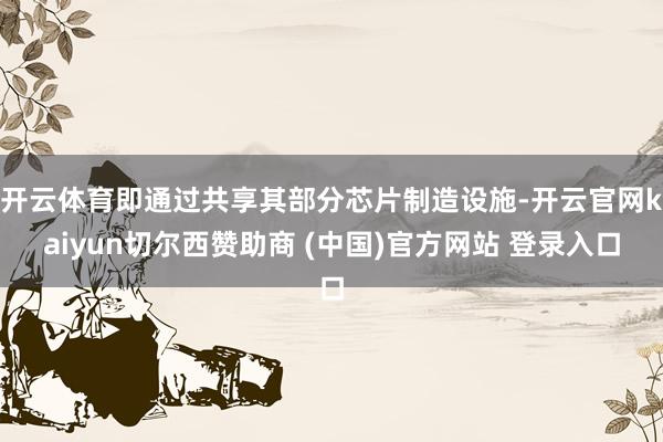 开云体育即通过共享其部分芯片制造设施-开云官网kaiyun切尔西赞助商 (中国)官方网站 登录入口