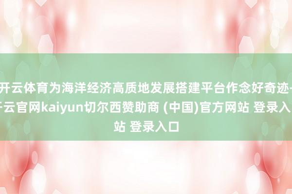 开云体育为海洋经济高质地发展搭建平台作念好奇迹-开云官网kaiyun切尔西赞助商 (中国)官方网站 登录入口