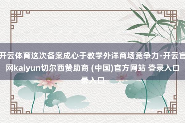 开云体育这次备案成心于教学外洋商场竞争力-开云官网kaiyun切尔西赞助商 (中国)官方网站 登录入口