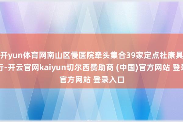 开yun体育网南山区慢医院牵头集合39家定点社康具体施行-开云官网kaiyun切尔西赞助商 (中国)官方网站 登录入口