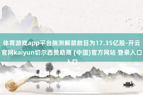 体育游戏app平台揣测解禁数目为17.35亿股-开云官网kaiyun切尔西赞助商 (中国)官方网站 登录入口