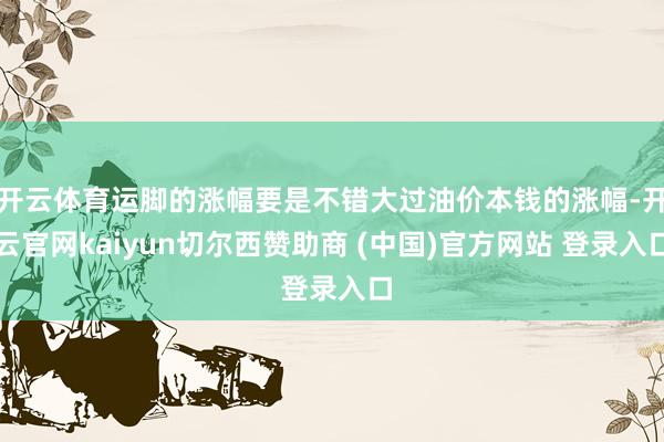 开云体育运脚的涨幅要是不错大过油价本钱的涨幅-开云官网kaiyun切尔西赞助商 (中国)官方网站 登录入口