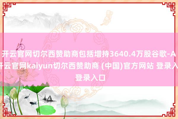开云官网切尔西赞助商包括增持3640.4万股谷歌-A-开云官网kaiyun切尔西赞助商 (中国)官方网站 登录入口