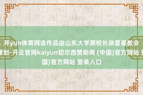 开yun体育网 该作品由山东大学原校长徐显著教会担任总谋划-开云官网kaiyun切尔西赞助商 (中国)官方网站 登录入口