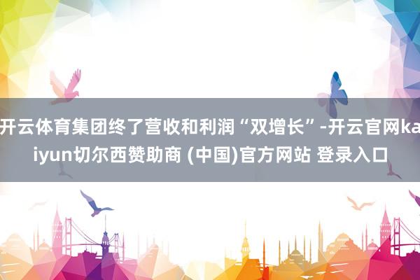 开云体育集团终了营收和利润“双增长”-开云官网kaiyun切尔西赞助商 (中国)官方网站 登录入口
