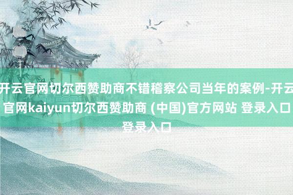 开云官网切尔西赞助商不错稽察公司当年的案例-开云官网kaiyun切尔西赞助商 (中国)官方网站 登录入口
