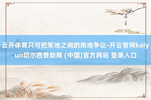 云开体育只可把军地之间的用地争议-开云官网kaiyun切尔西赞助商 (中国)官方网站 登录入口