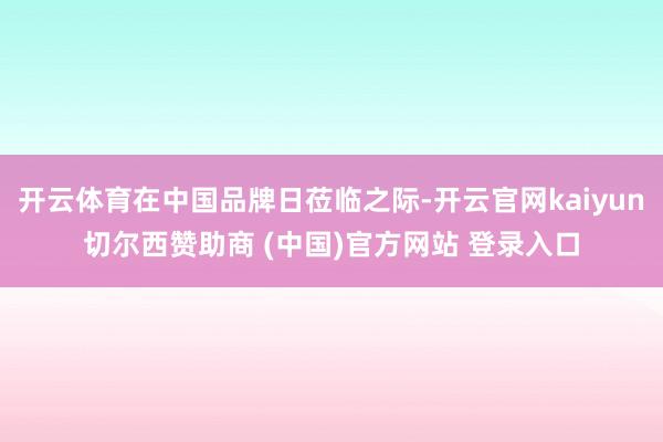 开云体育在中国品牌日莅临之际-开云官网kaiyun切尔西赞助商 (中国)官方网站 登录入口