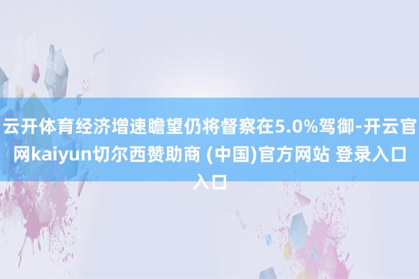 云开体育经济增速瞻望仍将督察在5.0%驾御-开云官网kaiyun切尔西赞助商 (中国)官方网站 登录入口