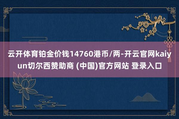 云开体育铂金价钱14760港币/两-开云官网kaiyun切尔西赞助商 (中国)官方网站 登录入口