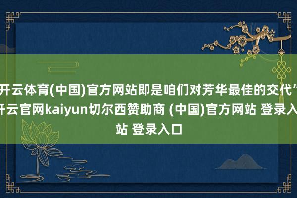 开云体育(中国)官方网站即是咱们对芳华最佳的交代”-开云官网kaiyun切尔西赞助商 (中国)官方网站 登录入口
