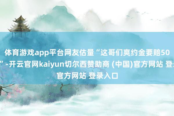 体育游戏app平台　　网友估量“这哥们爽约金要赔500万了”-开云官网kaiyun切尔西赞助商 (中国)官方网站 登录入口