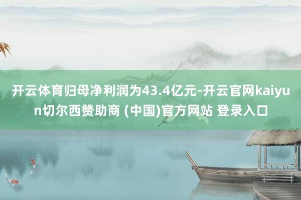 开云体育归母净利润为43.4亿元-开云官网kaiyun切尔西赞助商 (中国)官方网站 登录入口