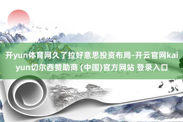 开yun体育网久了拉好意思投资布局-开云官网kaiyun切尔西赞助商 (中国)官方网站 登录入口