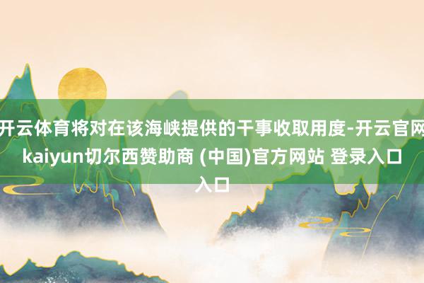 开云体育将对在该海峡提供的干事收取用度-开云官网kaiyun切尔西赞助商 (中国)官方网站 登录入口