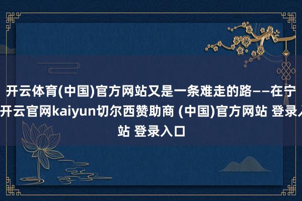 开云体育(中国)官方网站又是一条难走的路——　　在宁津-开云官网kaiyun切尔西赞助商 (中国)官方网站 登录入口