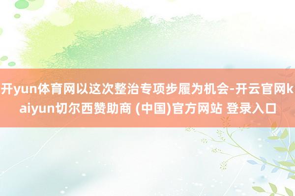开yun体育网以这次整治专项步履为机会-开云官网kaiyun切尔西赞助商 (中国)官方网站 登录入口