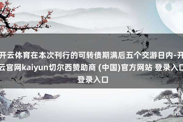 开云体育在本次刊行的可转债期满后五个交游日内-开云官网kaiyun切尔西赞助商 (中国)官方网站 登录入口